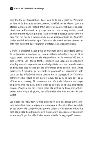 80 L’estat de l’educació a Catalunya
amb l’índex de dissimilitud). En el cas de la segregació de l’alumnat
en funció de l’estatus socioeconòmic, l’anàlisi de les dades que ens
ofereix la mostra de l’estudi PISA sobre les característiques socioeco-
nòmiques de l’alumnat de 15 anys conclou que ha augmentat, també
de manera tímida, tant pel que fa a l’alumnat d’estatus socioeconòmic
baix com pel que fa a l’alumnat d’estatus socioeconòmic alt. Aquestes
dades també evidencien que l’alumnat de nivell socioeconòmic alt
està més segregat que l’alumnat d’estatus socioeconòmic baix.
L’anàlisi d’aquestes dades posa de manifest que la segregació escolar
és un fenomen estructural del nostre sistema educatiu, i que no hi ha
hagut grans variacions en els desequilibris en la composició social
dels centres. Les dades també indiquen que aquests desequilibris
s’expliquen cada cop més per les desigualtats internes de cada sector
de titularitat, que no pas per les diferències entre sectors, que també
existeixen. A primària, per exemple, la proporció de variabilitat expli-
cada per les diferències entre sectors en la segregació de l’alumnat
estranger s’ha reduït en els darrers anys, del 24 % el curs 2011-12 al
18 % el curs 2014-15. Si prenem com a referència l’alumnat estranger
de països amb PIB baix, el curs 2015-16 el 8,3 % de la seva segregació
escolar s’explica per diferències entre els sectors de titularitat públic i
privat, mentre que el 91,7 %, per diferències dins dels sectors de titu-
laritat.
Les dades de PISA 2015 també evidencien que els països amb siste-
mes educatius menys segregats tendeixen a obtenir millors resultats
en les proves de competències que els països amb sistemes educatius
més segregats. Les diferències en els resultats en ciències s’expliquen
en un 21,9 % per les diferències en els nivells de segregació escolar.
 