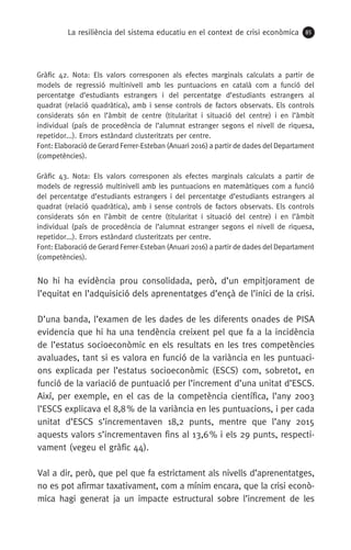 La resiliència del sistema educatiu en el context de crisi econòmica 85
No hi ha evidència prou consolidada, però, d’un empitjorament de
l’equitat en l’adquisició dels aprenentatges d’ençà de l’inici de la crisi.
D’una banda, l’examen de les dades de les diferents onades de PISA
evidencia que hi ha una tendència creixent pel que fa a la incidència
de l’estatus socioeconòmic en els resultats en les tres competències
avaluades, tant si es valora en funció de la variància en les puntuaci-
ons explicada per l’estatus socioeconòmic (ESCS) com, sobretot, en
funció de la variació de puntuació per l’increment d’una unitat d’ESCS.
Així, per exemple, en el cas de la competència científica, l’any 2003
l’ESCS explicava el 8,8 % de la variància en les puntuacions, i per cada
unitat d’ESCS s’incrementaven 18,2 punts, mentre que l’any 2015
aquests valors s’incrementaven fins al 13,6 % i els 29 punts, respecti-
vament (vegeu el gràfic 44).
Val a dir, però, que pel que fa estrictament als nivells d’aprenentatges,
no es pot afirmar taxativament, com a mínim encara, que la crisi econò-
mica hagi generat ja un impacte estructural sobre l’increment de les
Gràfic 42. Nota: Els valors corresponen als efectes marginals calculats a partir de
models de regressió multinivell amb les puntuacions en català com a funció del
percentatge d’estudiants estrangers i del percentatge d’estudiants estrangers al
quadrat (relació quadràtica), amb i sense controls de factors observats. Els controls
considerats són en l’àmbit de centre (titularitat i situació del centre) i en l’àmbit
individual (país de procedència de l’alumnat estranger segons el nivell de riquesa,
repetidor...). Errors estàndard clusteritzats per centre.
Font: Elaboració de Gerard Ferrer-Esteban (Anuari 2016) a partir de dades del Departament
(competències).
Gràfic 43. Nota: Els valors corresponen als efectes marginals calculats a partir de
models de regressió multinivell amb les puntuacions en matemàtiques com a funció
del percentatge d’estudiants estrangers i del percentatge d’estudiants estrangers al
quadrat (relació quadràtica), amb i sense controls de factors observats. Els controls
considerats són en l’àmbit de centre (titularitat i situació del centre) i en l’àmbit
individual (país de procedència de l’alumnat estranger segons el nivell de riquesa,
repetidor...). Errors estàndard clusteritzats per centre.
Font: Elaboració de Gerard Ferrer-Esteban (Anuari 2016) a partir de dades del Departament
(competències).
 