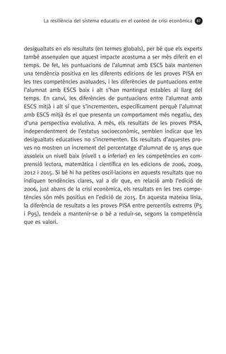 La resiliència del sistema educatiu en el context de crisi econòmica 87
desigualtats en els resultats (en termes globals), per bé que els experts
també assenyalen que aquest impacte acostuma a ser més diferit en el
temps. De fet, les puntuacions de l’alumnat amb ESCS baix mantenen
una tendència positiva en les diferents edicions de les proves PISA en
les tres competències avaluades, i les diferències de puntuacions entre
l’alumnat amb ESCS baix i alt s’han mantingut estables al llarg del
temps. En canvi, les diferències de puntuacions entre l’alumnat amb
ESCS mitjà i alt sí que s’incrementen, específicament perquè l’alumnat
amb ESCS mitjà és el que presenta un comportament més negatiu, des
d’una perspectiva evolutiva. A més, els resultats de les proves PISA,
independentment de l’estatus socioeconòmic, semblen indicar que les
desigualtats educatives no s’incrementen. Els resultats d’aquestes pro-
ves no mostren un increment del percentatge d’alumnat de 15 anys que
assoleix un nivell baix (nivell 1 o inferior) en les competències en com-
prensió lectora, matemàtica i científica en les edicions de 2006, 2009,
2012 i 2015. Si bé hi ha petites oscil·lacions en aquests resultats que no
indiquen tendències clares, val a dir que, en relació amb l’edició de
2006, just abans de la crisi econòmica, els resultats en les tres compe-
tències són més positius en l’edició de 2015. En aquesta mateixa línia,
la diferència de resultats a les proves PISA entre percentils extrems (P5
i P95), tendeix a mantenir-se o bé a reduir-se, segons la competència
que es valori.
 