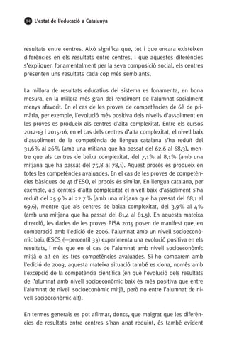 94 L’estat de l’educació a Catalunya
resultats entre centres. Això significa que, tot i que encara existeixen
diferències en els resultats entre centres, i que aquestes diferències
s’expliquen fonamentalment per la seva composició social, els centres
presenten uns resultats cada cop més semblants.
La millora de resultats educatius del sistema es fonamenta, en bona
mesura, en la millora més gran del rendiment de l’alumnat socialment
menys afavorit. En el cas de les proves de competències de 6è de pri-
mària, per exemple, l’evolució més positiva dels nivells d’assoliment en
les proves es produeix als centres d’alta complexitat. Entre els cursos
2012-13 i 2015-16, en el cas dels centres d’alta complexitat, el nivell baix
d’assoliment de la competència de llengua catalana s’ha reduït del
31,6 % al 26 % (amb una mitjana que ha passat del 62,6 al 68,3), men-
tre que als centres de baixa complexitat, del 7,1 % al 8,1 % (amb una
mitjana que ha passat del 75,8 al 78,1). Aquest procés es produeix en
totes les competències avaluades. En el cas de les proves de competèn-
cies bàsiques de 4t d’ESO, el procés és similar. En llengua catalana, per
exemple, als centres d’alta complexitat el nivell baix d’assoliment s’ha
reduït del 25,9 % al 22,7 % (amb una mitjana que ha passat del 68,1 al
69,6), mentre que als centres de baixa complexitat, del 3,9 % al 4 %
(amb una mitjana que ha passat del 81,4 al 81,5). En aquesta mateixa
direcció, les dades de les proves PISA 2015 posen de manifest que, en
comparació amb l’edició de 2006, l’alumnat amb un nivell socioeconò-
mic baix (ESCS percentil 33) experimenta una evolució positiva en els
resultats, i més que en el cas de l’alumnat amb nivell socioeconòmic
mitjà o alt en les tres competències avaluades. Si ho comparem amb
l’edició de 2003, aquesta mateixa situació també es dona, només amb
l’excepció de la competència científica (en què l’evolució dels resultats
de l’alumnat amb nivell socioeconòmic baix és més positiva que entre
l’alumnat de nivell socioeconòmic mitjà, però no entre l’alumnat de ni-
vell socioeconòmic alt).
En termes generals es pot afirmar, doncs, que malgrat que les diferèn-
cies de resultats entre centres s’han anat reduint, és també evident
 