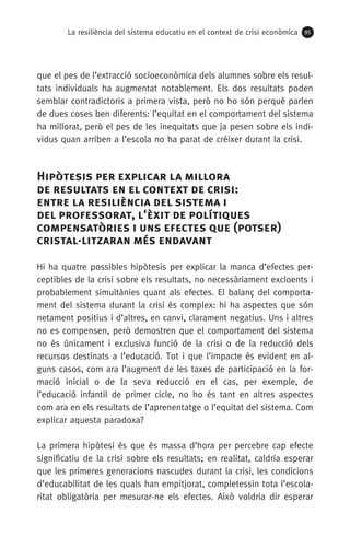 La resiliència del sistema educatiu en el context de crisi econòmica 95
que el pes de l’extracció socioeconòmica dels alumnes sobre els resul-
tats individuals ha augmentat notablement. Els dos resultats poden
semblar contradictoris a primera vista, però no ho són perquè parlen
de dues coses ben diferents: l’equitat en el comportament del sistema
ha millorat, però el pes de les inequitats que ja pesen sobre els indi-
vidus quan arriben a l’escola no ha parat de créixer durant la crisi.
Hipòtesis per explicar la millora 	
de resultats en el context de crisi: 	
entre la resiliència del sistema i 	
del professorat, l'èxit de polítiques
compensatòries i uns efectes que (potser)
cristal·litzaran més endavant
Hi ha quatre possibles hipòtesis per explicar la manca d’efectes per-
ceptibles de la crisi sobre els resultats, no necessàriament excloents i
probablement simultànies quant als efectes. El balanç del comporta-
ment del sistema durant la crisi és complex: hi ha aspectes que són
netament positius i d’altres, en canvi, clarament negatius. Uns i altres
no es compensen, però demostren que el comportament del sistema
no és únicament i exclusiva funció de la crisi o de la reducció dels
recursos destinats a l’educació. Tot i que l’impacte és evident en al-
guns casos, com ara l’augment de les taxes de participació en la for-
mació inicial o de la seva reducció en el cas, per exemple, de
l’educació infantil de primer cicle, no ho és tant en altres aspectes
com ara en els resultats de l’aprenentatge o l’equitat del sistema. Com
explicar aquesta paradoxa?
La primera hipòtesi és que és massa d’hora per percebre cap efecte
significatiu de la crisi sobre els resultats; en realitat, caldria esperar
que les primeres generacions nascudes durant la crisi, les condicions
d’educabilitat de les quals han empitjorat, completessin tota l’escola-
ritat obligatòria per mesurar-ne els efectes. Això voldria dir esperar
 