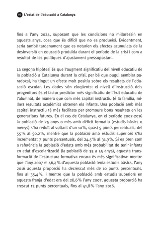96 L’estat de l’educació a Catalunya
fins a l’any 2024, suposant que les condicions no milloressin en
aquests anys, cosa que és difícil que no es produeixi. Evidentment,
seria també tardanament que es notarien els efectes acumulats de la
desinversió en educació produïda durant el període de la crisi i com a
resultat de les polítiques d’ajustament pressupostari.
La segona hipòtesi és que l’augment significatiu del nivell educatiu de
la població a Catalunya durant la crisi, per bé que pugui semblar pa-
radoxal, ha tingut un efecte molt positiu sobre els resultats de l’edu-
cació escolar. Les dades són eloqüents: el nivell d’instrucció dels
progenitors és el factor predictor més significatiu de l’èxit educatiu de
l’alumnat, de manera que com més capital instructiu té la família, mi-
llors resultats acadèmics obtenen els infants. Una població amb més
capital instructiu té més facilitats per promoure bons resultats en les
generacions futures. En el cas de Catalunya, en el període 2007-2016
la població de 25 anys o més amb dèficit formatiu (estudis bàsics o
menys) s’ha reduït al voltant d’un 10 %, quasi 5 punts percentuals, del
55 % al 50,2 %, mentre que la població amb estudis superiors s’ha
incrementat 7 punts percentuals, del 24,5 % al 31,9 %. Si es pren com
a referència la població d’edats amb més probabilitat de tenir infants
en edat d’escolarització (la població de 35 a 55 anys), aquesta trans-
formació de l’estructura formativa encara és més significativa: mentre
que l’any 2007 el 46,4 % d’aquesta població tenia estudis bàsics, l’any
2016 aquesta proporció ha decrescut més de 10 punts percentuals,
fins al 35,4 %, i mentre que la població amb estudis superiors en
aquesta franja d’edat era del 28,6 % l’any 2007, aquesta proporció ha
crescut 13 punts percentuals, fins al 41,8 % l’any 2016.
 