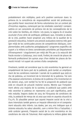 98 L’estat de l’educació a Catalunya
probablement són múltiples, però se’n podrien aventurar dues: la
primera és la consciència de responsabilitat social del professorat,
que podria haver reaccionat de forma voluntariosa (en un context ple
d’incentius negatius, començant per les retallades salarials) i compen-
satòria en ser conscients de primera mà de les conseqüències de la
crisi sobre les famílies, els infants i els joves; la segona és el resultat
acumulat d’una sèrie de polítiques públiques que, iniciades ja abans
de la crisi, podrien haver propiciat una millora de la qualitat de la
prestació educativa, incloent una pressió avaluadora externa més gran
(per mitjà de les continuades proves de competències bàsiques, com-
plementades amb auditories pedagògiques) i programes específics de
suport a la millora en àrees considerades prioritàries pel Departament
d’Ensenyament i singularment per mitjà del Pla per a la reducció del
fracàs escolar a Catalunya, 2012-2018, l’esforç de creació de places de
formació professional (en quinze anys s’han doblat les places de for-
mació inicial) i el suport als centres d’alta complexitat.
Finalment, també cal considerar que la crisi econòmica ha generat un
empobriment de bona part de la població, però també un empitjora-
ment de les condicions materials i socials de la població que està en
risc de pobresa, un increment de la intensitat de la pobresa. Tal com
s’ha exposat anteriorment, la bretxa de la pobresa s’ha incrementat en
els darrers anys, com també ho ha fet la proporció de població que
està en situació de privació material severa. Mentre que l’empobri-
ment afecta una majoria de la societat, la població que pateix amb
més severitat la pobresa en representa una part significativa, però
més reduïda. Segons dades de 2015 de l’Enquesta de condicions de
vida, la població de menys de 16 anys que està en aquesta situació és
l’11,1 %. És plausible pensar que aquest impacte social de la crisi a
dues intensitats també genera un impacte diferenciat en el comporta-
ment educatiu dels infants. Les dades, per ara, ens indiquen que el
sistema educatiu ha sabut absorbir, com a mínim fins a l’actualitat, i
amb caràcter general, l’impacte social de la crisi econòmica en les
condicions de vida de l’alumnat. Això explicaria la millora global dels
 
