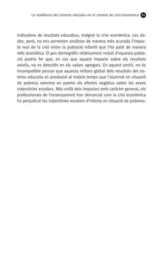 La resiliència del sistema educatiu en el context de crisi econòmica 99
indicadors de resultats educatius, malgrat la crisi econòmica. Les da-
des, però, no ens permeten analitzar de manera més acurada l’impac-
te real de la crisi entre la població infantil que l’ha patit de manera
més dramàtica. El pes demogràfic relativament reduït d’aquesta pobla-
ció podria fer que, en cas que aquest impacte sobre els resultats
existís, no es detectés en els valors agregats. En aquest sentit, no és
incompatible pensar que aquesta millora global dels resultats del sis-
tema educatiu es produeixi al mateix temps que l’alumnat en situació
de pobresa extrema en pateixi els efectes negatius sobre les seves
trajectòries escolars. Més enllà dels impactes amb caràcter general, els
professionals de l’ensenyament han denunciat com la crisi econòmica
ha perjudicat les trajectòries escolars d’infants en situació de pobresa.
 