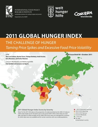 2011 GLOBAL HUNGER INDEX
THE CHALLENGE OF HUNGER
Taming Price Spikes and Excessive Food Price Volatility
IFPRI                                                                                                     IFPRI Issue Brief 69 • October 2011
Klaus von Grebmer, Maximo Torero, Tolulope Olofinbiyi, Heidi Fritschel,
Doris Wiesmann, and Yisehac Yohannes
Concern Worldwide and Welthungerhilfe
Lilly Schofield and Constanze von Oppeln




                     2011 Global Hunger Index Scores by Severity                                                       > 30.0 Extremely alarming
                                                                                                                       20.0–29.9 Alarming
                     Note: For the 2011 GHI, data on the proportion of undernourished are for 2005–07, data on
                     child underweight are for the latest year in the period 2004–09 for which data are avail-         10.0–19.9 Serious
                     able, and data on child mortality are for 2009. GHI scores were not calculated for countries      5.0–9.9 Moderate
                     for which data were not available and for certain countries with very small populations.          < 4.9 Low
                                                                                                                       No data
                                                                                                                       Industrialized country
 