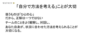 「自分で方法を考える」ことが大切
扱うものは「ひとの心」
だから、正解は一つではない
チームのことをよく観察し、対話し、
あなた自身が、状況に合わせた方法を考えられることが
大切になる。
 