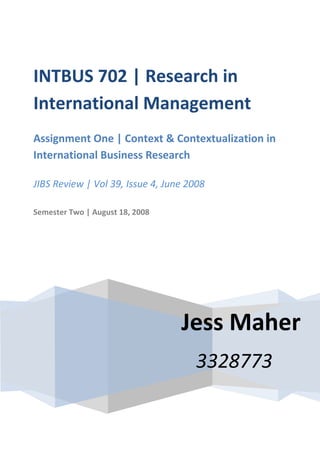 INTBUS 702 | Research in
International Management
Assignment One | Context & Contextualization in
International Business Research

JIBS Review | Vol 39, Issue 4, June 2008

Semester Two | August 18, 2008




                                  Jess Maher
                                     3328773
 
