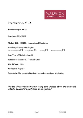 The Warwick MBA
Submitted by: 0760233

Date Sent: 27/07/2009

Module Title: IB94J0 – International Marketing
How did you study this subject:
Full-time term-based

5-day Module

Evening

Distance Learning

Date/Year of Module: June 09
Submission Deadline: 27th of July 2009
Word Count: 2494
Number of Pages: 11
Case study: The impact of the Internet on International Marketing

“All the work contained within is my own unaided effort and conforms
with the University’s guidelines on plagiarism.”

0760233

Page 1

27/07/2009

 