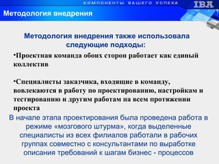 Методология внедрения
•Проектная команда обоих сторон работает как единый
коллектив
•Специалисты заказчика, входящие в команду,
вовлекаются в работу по проектированию, настройкам и
тестированию и другим работам на всем протяжении
проекта
Методология внедрения также использовала
следующие подходы:
В начале этапа проектирования была проведена работа в
режиме «мозгового штурма», когда выделенные
специалисты из всех филиалов работали в рабочих
группах совместно с консультантами по выработке
описания требований к шагам бизнес - процессов
 
