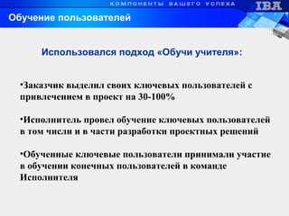 •Заказчик выделил своих ключевых пользователей с
привлечением в проект на 30-100%
•Исполнитель провел обучение ключевых пользователей
в том числи и в части разработки проектных решений
•Обученные ключевые пользователи принимали участие
в обучении конечных пользователей в команде
Исполнителя
Использовался подход «Обучи учителя»:
Обучение пользователей
 