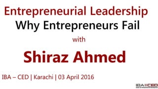 Shiraz Ahmed
Entrepreneurial Leadership
Why Entrepreneurs Fail
IBA – CED | Karachi | 03 April 2016
with
 