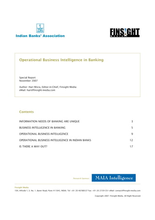 Operational Business Intelligence in Banking



    Special Report
    November 2007

    Author: Hari Misra, Editor-in-Chief, Finsight Media
    eMail: hari@finsight-media.com




    Contents


    INFORMATION NEEDS OF BANKING ARE UNIQUE                                                                                  3

    BUSINESS INTELLIGENCE IN BANKING                                                                                         5

    OPERATIONAL BUSINESS INTELLIGENCE                                                                                        9

    OPERATIONAL BUSINESS INTELLIGENCE IN INDIAN BANKS                                                                      12

    IS THERE A WAY OUT?                                                                                                    17




                                                              Research Sponsor:



Finsight Media
104, Hillside-1, S. No. 1, Baner Road, Pune 411045, INDIA. Tel: +91 20 40788537 Fax: +91 20 27291351 eMail: contact@finsight-media.com

                                                                                     Copyright 2007: Finsight Media. All Right Reserved