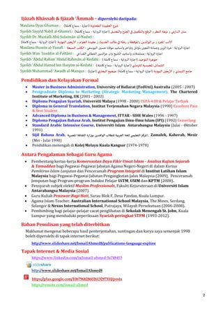 2
Ijāzah Khāssah & Ijāzah ‘Āmmah - diperolehi daripada:
Maulana Ilyas Ghuman : )‫كاملت‬ ‫سماع‬ - ‫(اجاصة‬‫الطحاويت‬ ‫العقيذة‬ ‫ششح‬
Syeikh Sayyīd Nabīl al-Ghamrī : )‫كاملت‬ ‫سماع‬ - ‫الشوايت‬ ‫(اجاصة‬ ‫والتعذيل‬ ‫الجشح‬ ‫في‬ ‫والتكميل‬ ‫الشفع‬ ‫و‬‫الىظش‬ ‫هضهت‬ ‫و‬ ‫الذاسمي‬ ‫سنن‬
Syeikh Dr. Mustafā Abū Sulaimān al-Nadwī :
)‫كاملت‬ ‫سماع‬ - ‫الشوايت‬ ‫(اجاصة‬ ‫الىوويت‬ ‫ألاسبعين‬ ‫و‬ ‫العوام‬ ‫عقيذة‬ ‫و‬ ‫الحذيث‬ ‫طالب‬ ‫في‬ ‫سحلت‬ ‫و‬ ‫آاملوقظت‬‫و‬ ‫الوالذين‬‫بش‬ ‫و‬ ‫املفشد‬ ‫آدب‬‫لا‬
Maulana Husein al-Yusufī : ‫السبعت‬ ‫الكتب‬ - ‫اليوسفي‬ ‫حسين‬ ‫موالها‬ ‫وأساهيذ‬‫وأواخش‬ ‫بأوائل‬ ‫اللجين‬ ‫وجماهت‬ ‫الضين‬ ‫غشة‬ : ‫الشوايت‬ ‫اجاصة‬
Syeikh Wan ‘Izuddin al-Fattānī : ‫القذاحي‬ ‫الفطاوي‬ ‫الذين‬‫ض‬‫ع‬ ‫وان‬ ‫الشيخ‬ ‫وأساهيذ‬ ‫مسلسالث‬ : ‫الشوايت‬ ‫اجاصة‬
Syeikh ‘Abdul Rahim ‘Abdul Rahmān al-Kedahī : )‫كاملت‬ ‫سماع‬ - ‫الشوايت‬ ‫(اجاصة‬ ‫التوحيذ‬ ‫جوهشة‬
Syeikh ‘Abdul Hamid bin Hasyim al-Kedahī : )‫كاملت‬ ‫سماع‬ - ‫الشوايت‬ ‫(اجاصة‬ ‫للترمزي‬ ‫املحمذيت‬ ‫الشمائل‬
Syeikh Muhammad ‘Awadh al-Manqus : )‫(اجاصة‬ ‫آ‬‫ي‬‫البخاس‬ ‫صحيح‬ )‫كاملت‬ ‫سماع‬ - ‫الشوايت‬ ‫(اجاصة‬ ‫الىوويت‬ ‫آسبعين‬‫ألا‬ ‫و‬ ‫الترمزي‬ ‫جامع‬
Pendidikan dan Kelayakan Formal
 Master in Business Administration, University of Ballarat (FedUni) Australia (2005 - 2007)
 Postgraduate Diploma in Marketing (Strategic Marketing Management), The Chartered
Institute of Marketing, UK (2001 - 2002)
 Diploma Pengajian Syariah, Universiti Malaya (1998 - 2000) CGPA 4.00 & Pelajar Terbaik
 Diploma in General Translation, Institut Terjemahan Negara Malaysia (1998) Excellent Pass
& Best Student
 Advanced Diploma in Business & Management, ITTAR - SIHE Wales (1996 - 1997)
 Diploma Pengajian Bahasa Arab, Institut Pengajian Ilmu-Ilmu Islam (IPI) (1992) Cemerlang
 Standard Arabic Intensive Course, Universiti Islam Antarabangsa Malaysia (Julai - Oktober
1991)
 Sijil Bahasa Arab, ‫ـشيت‬‫ص‬‫امل‬ ‫ـت‬‫ـ‬‫ف‬‫الثقا‬ ‫ـوصاسة‬‫ب‬ ‫ـذين‬‫ف‬‫الوا‬ ‫ـالب‬‫ط‬‫لل‬ ‫ـت‬‫ي‬‫العشل‬ ‫ـت‬‫ا‬‫لل‬ ‫ـي‬‫م‬‫التعلي‬‫ـض‬‫ـ‬‫ك‬‫,املش‬ Zamalek, Kaherah, Mesir
(Mei - Julai 1990)
 Pendidikan menengah di Kolej Melayu Kuala Kangsar (1974-1978)
Antara Pengalaman Sebagai Guru Agama
 Pembentang kertas-kerja Kemerosotan Daya Fikir Umat Islam - Analisa Kajian Sejarah
& Tamaddun bagi Pegawai-Pegawai Jabatan Agama Negeri-Negeri di dalam Kursus
Pemikiran Islam Lanjutan dan Penceramah Program Integriti di Institut Latihan Islam
Malaysia bagi Pegawai-Pegawai Jabatan Pengangkutan Jalan Malaysia (2009), Penceramah
Jemputan bagi Program-program Induksi Pelajar UiTM, USIM dan KPTM (2008).
 Pensyarah subjek elektif Muslim Professionals, Fakulti Kejuruteraan di Universiti Islam
Antarabangsa Malaysia (2007).
 Guru Kuliah Penawar Bagi Hati, Surau Blok F, Desa Pandan, Kuala Lumpur.
 Agama Islam Teacher, Australian International School Malaysia, The Mines, Serdang,
Selangor & Nexus International School, Putrajaya, Wilayah Persekutuan (2006-2008).
 Pembimbing bagi pelajar-pelajar cacat penglihatan di Sekolah Menengah St. John, Kuala
Lumpur yang menduduki peperiksaan Syariah peringkat STPM (1993-2012).
Bahan Penulisan yang telah diterbitkan
Maklumat mengenai beberapa hasil penterjemahan, suntingan dan karya saya semenjak 1998
boleh diperolehi di tapak internet berikut:
http://www.slideshare.net/IsmailAhmed8/publications-language-explore
Tapak Internet & Media Sosial
https://www.linkedin.com/in/ismail-ahmed-5a748453
http://www.slideshare.net/IsmailAhmed8
https://plus.google.com/106796828602613297310/posts
https://remote.com/ismail-ahmed
 