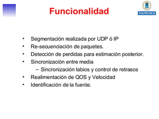 Funcionalidad Segmentación realizada por UDP ó IP Re-secuenciación de paquetes. Detección de perdidas para estimación posterior. Sincronización entre media Sincronización labios y control de retrasos Realimentación de QOS y Velocidad Identificación de la fuente. 