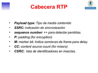 Cabecera RTP Payload type:  Tipo de media contenido   SSRC:  indicación de sincronización  sequence number:  ++ para detectar perdidas. P:  padding (for encryption)  M:  marker bit; Indica comienzo de frame para delay. CC:  content source count (for mixers) CSRC:  lista de identificadores en mezclas. 