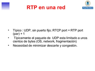 Típico : UDP, sin puerto fijo; RTCP port = RTP port (par) + 1 Típicamente el paquete de  UDP esta limitado a unos cientos de bytes (OS, network, fragmentación) Necesidad de minimizar descarte y congestón. RTP en una red 