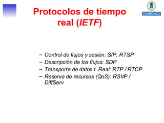 Protocolos de tiempo real ( IETF ) Control de flujos y sesión: SIP, RTSP Descripción de los flujos: SDP Transporte de datos t. Real: RTP / RTCP Reserva de recursos (QoS): RSVP / DiffServ 