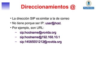 Direccionamientos @ La dirección SIP es similar a la de correo No tiene porque ser IP:  [email_address] .  Por ejemplo, son URL: sip:hostname@vovida.org sip:hostname@192.168.10.1 sip:14085551212@vovida.org 