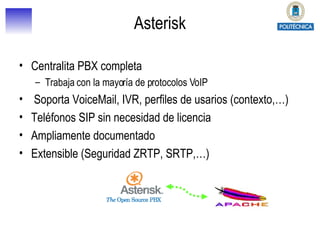 Asterisk Centralita PBX completa Trabaja con la mayoría de protocolos VoIP Soporta VoiceMail, IVR, perfiles de usarios (contexto,…) Teléfonos SIP sin necesidad de licencia Ampliamente documentado Extensible (Seguridad ZRTP, SRTP,…) 