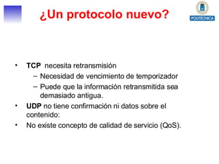 ¿Un protocolo nuevo? TCP   necesita retransmisión Necesidad de vencimiento de temporizador Puede que la información retransmitida sea demasiado antigua. UDP  no tiene confirmación ni datos sobre el contenido: No existe concepto de calidad de servicio (QoS). 