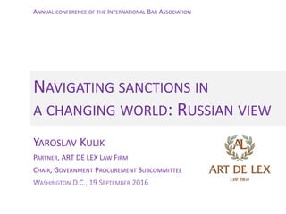 YAROSLAV KULIK
PARTNER, ART DE LEX LAW FIRM
CHAIR, GOVERNMENT PROCUREMENT SUBCOMMITTEE
WASHINGTON D.C., 19 SEPTEMBER 2016
NAVIGATING SANCTIONS IN
A CHANGING WORLD: RUSSIAN VIEW
ANNUAL CONFERENCE OF THE INTERNATIONAL BAR ASSOCIATION
 