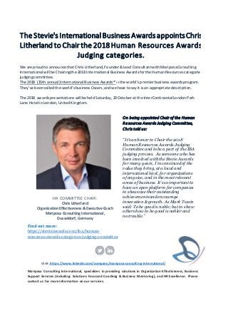 TheStevie'sInternationalBusinessAwardsappointsChris
Litherland to Chair the2018Human Resources Awards
Judging categories.
We are proud to announce that ChrisLitherland,Founder&Lead ConsultantwithMariposaConsulting
International will be Chairingthe 2018 International BusinessAwardsforthe HumanResources categories
judgingcommittee.
The 2018 (15th annual) International BusinessAwards® isthe world’spremierbusinessawardsprogram.
They’ve beencalledthe world’sbusinessOscars,andwe have tosay it isan appropriate description.
The 2018 awardspresentationswillbe held Saturday,20Octoberat the InterContinentalLondonPark
Lane Hotel inLondon,UnitedKingdom.
HR COMMITTEE CHAIR:
Chris Litherland
Organization Effectiveness & Executive Coach
Mariposa Consulting International,
Dusseldorf, Germany
Find out more:
https://stevieawards.com/iba/human-
resources-awards-categories-judging-committee
On being appointed Chair of the Human
Resources Awards Judging Committee,
Chris told us:
“It’s an honor to Chair the 2018
Human Resources Awards Judging
Committee and to be a part of the IBA
judging process. As someone who has
been involved with the Stevie Awards
for many years, I’m convinced of the
value they bring, at a local and
international level, for organizations
of any size, and in the most relevant
areas of business. It’s so important to
have an open platform for companies
to showcase their outstanding
achievements and encourage
innovation & growth. As Mark Twain
said: To be good is noble; but to show
others how to be good is nobler and
no trouble.”
Visit https://www.linkedin.com/company/mariposa-consulting-international/
Mariposa Consulting International, specializes in providing solutions in Organization Effectiveness, Business
Support Services (including: Solutions Focussed Coaching & Business Mentoring), and HR Excellence. Please
contact us for more information on our services.
 