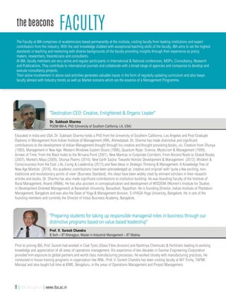 faculty
Educated in India and USA, Dr. Subhash Sharma holds a PhD from the University of Southern California, Los Angeles and Post Graduate
Diploma in Management from Indian Institute of Management (IIM), Ahmedabad. Dr. Sharma has made distinctive and significant
contributions to the development of Indian Management thought through his creative and thought provoking books, viz. Creation from Shunya
(1993), Management in New Age: Western Windows Eastern Doors (1996), Quantum Rope: Science, Mysticism & Management (1999),
Arrows of Time: From the Black holes to the Nirvana Point (2001), New Mantras in Corporate Corridors: From Ancient Roots to Global Routes
(2007), Market’s Maya (2009), Shunya Poems (2010), New Earth Sastra: Towards Holistic Development & Management (2012), Wisdom &
Consciousness from the East: Life, Living & Leadership (2013) and New Ideas in Strategic Thinking & Management: A Knowledge Tree of
New Age Mantras (2016). His academic contributions have been acknowledged as 'creative and original' with 'quite a few exciting, non-
traditional and revolutionary points of view' (Business Standard). His ideas have been widely cited by eminent scholars in their research
articles and books. Dr. Sharma has also made significant contributions to institution building. He was founding Faculty of the Institute of
Rural Management, Anand (IRMA). He has also assisted in conceptualization and development of WISDOM (Women's Institute for Studies
in Development Oriented Management) at Banasthali University, Banasthali, Rajasthan. He is founding Director, Indian Institute of Plantation
Management, Bangalore and was also the Dean of Yoga & Management division, S-VYASA Yoga University, Bangalore. He is one of the
founding members and currently the Director of Indus Business Academy, Bangalore.
Dr. Subhash Sharma
PGDM IIM-A, PhD (University of Southern California, LA, USA)
The Faculty at IBA comprises of academicians based permanently at the institute, visiting faculty from leading institutions and expert
contributors from the industry. With the vast knowledge clubbed with exceptional teaching skills of the faculty, IBA aims to set the highest
standards in teaching and mentoring with diverse backgrounds of the faculty providing insights through their experience as policy
makers, researchers, theoreticians and consultants.
At IBA, faculty members are very active and regular participants in International & National conferences, MDPs, Consultancy, Research
and Publications. They contribute to international journals and collaborate with a broad range of agencies and companies to develop and
execute consultancy projects.
Their active involvement in above said activities generates valuable inputs in the form of regularly updating curriculum and also keeps
faculty abreast with Industry trends as well as Market scenario which are the essence of a Management Programme.
the beacons
"Destination CEO: Creative, Enlightened & Organic Leader"
Prior to joining IBA, Prof. Suresh had worked in Ceat Tyres (Glass Fibre division) and Rashtriya Chemicals & Fertilizers leading to working
knowledge and appreciation of all areas of operations management. His experience of two decades in Sanmar Engineering Corporation
provided him exposure to global partners and world class manufacturing processes. He worked closely with manufacturing practices. He
conducted in house training programs in organization like RINL. Prof. V. Suresh Chandra has been visiting faculty at NIT Trichy, TAPMI
Manipal and also taught full time at XIME, Bengaluru, in the areas of Operations Management and Project Management.
Prof. V. Suresh Chandra
B.Tech – IIT Kharagpur, Master in Industrial Management – IIT Madras
"Preparing students for taking up responsible managerial roles in business through our
distinctive programs based on value based leadership"
8 | IBA Bangalore | www.iba.ac.in
 