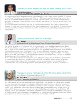 Prof. J.B.Shetty has over 42 years of experience in Sales, Marketing & Consulting, majorly with Branded Footwear, Apparel, & Theme
Parks. He has held leadership positions with companies such as Bata India & Nike licensee. He has decades of experience in managing
B2B, B2C, Export business apart from Merchandising, Distribution and Brand Management. Other Brands handled by him are marketing of
Vicks, Lotto, Disney footwear, Tommy Hilfiger footwear. He was a Merchandising Consultant for 5 years for a start up theme park in
Bangalore. He was recognized and awarded by Mr Tomas Bata for his leadership role in introducing retail automation in the company
way back in 1990 when technology was in it’s nascent stage. He also got awarded for his sense of urgency in restarting the Mount Road
Chennai Flagship store after the devastating fire in 1988.
He has 8 years teaching experience in well known business schools of Bangalore, mostly on Retail, Merchandising & Logistics subjects.
He is also associated with Sikkim Manipal Distance Education in their content building activity for online education. He has widely
travelled across different parts of the world for training, attending seminars, brand acquisition & merchandise buy from China.
Since last three years, he is teaching Marketing fundamentals, Advanced Retail, Sales, Distribution, Advertising & Promotion in IBA.
Prof. J. B. Shetty
BSc, Diploma in Footwear from Canadian Institute of Footwear, MDP in strategic Marketing (IIM-C)
Dr. Ramesh. S has rich teaching experience coupled with consulting experience in areas of finance, corporate compliance and accounting
services for past 18 years; few years of compliance under Oxley’s Act in Multinational companies. He is pro-actively involved in Stock
market and Capital market compliances. He has 20 years of corporate experience; he made a humble beginning as commercial officer at
entry level in BPL and moved to different companies including Birla 3M, an MNC, and rose to the position of Executive Director, Cochin
Stock Exchange.
He also has few publications to his credit; to name a few: Pro Active role of a modern manager, BMS College of Engineering (1998);
Investment and Finance under Fundamental Uncertainty(1999); Role of Angels and Ventures in India, IBA (2008). His research interests are
in areas of Financial Statement Analysis, Corporate Governance, Role of financial information in Capital Markets and Compliance under
listing agreement.
Dr. Ramesh Satyanarayana
LLB, M.Com, MBA (Marketing), MBA (Finance), PhD, FCS & MICS (UK)
"To create a state of mind & environs that craves and absorbs knowledge and not shoved"
"Achieving a healthy attitude to meet their life challenges"
Prof. Chandra Kant has over 25 years of experience in Strategic Implementation of IT for the Banking and Financial Services Sector and
13 years of experience of teaching Management. He has been with IBA since its inception. Before joining IBA, he held senior positions
in the corporate sector such as Head of Asia Pacific Technology in Credit Suisse, CIO of the JM Group of companies, Head of Financial
Services in Perot Systems (India), Vice-President in Merrill Lynch and the Head of Marketing and Strategy in Quintegra Solutions. He
is a consultant to various companies advising them on Technology and Strategic Alignment. He is also on the board of advisors of 2
technology start-ups. Apart from teaching IT related subjects, Prof. Chandra Kant also teaches life skills and management skills focussing
on Emotional Intelligence, Sales and Negotiation, Change Management and Effective Execution. He is also a certified counsellor as well as
a master practitioner of NLP and mentors students and student entrepreneurs from IBA, IIT and IIM-C.
Prof. Chandra Kant
B. Tech IIT – Kanpur, PGDM IIM – Calcutta, (PhD)
"To possess the personal and interpersonal skills and the mental attitude to deal with the
ups and downs of corporate and personal life"
www.iba.ac.in | IBA Bangalore | 9
 