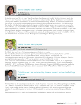 Prof. Butchi Babu, has 18 years of rich and diverse experience in Academia and Industry.
Had worked with customer focused organizations spanning across different industry sectors including IT, Pharma, Automobile &
Education i.e. with companies such as Educomp Solutions Limited, Sterling lab, Rajsriya, IIHT Ltd to name a few.
He has worked in various capacities like EDP Manager on projects related to IT Implementation, ISO, Product Management, Operations
planning, Introduced computerization in POM area. Has launched a company Enrich Biotech (I) Pvt. Ltd.
As an Academician, he has worked for ICFAI-Hyderabad, IFIM Business School-Bangalore before joining IBA. He has taught range of
Information Technology Management courses such as MIS, Business Process Re-engineering (BPR), Business Process Management
(BPM), SAP - ERP FP 3.5, IT Strategy-ITSM, E-Business, Customer Relationship Management (CRM) & Entrepreneurship, Data Mining,
Business Analytics & Machine Learning. He is also Academic Associate for ISACA, USA and a Member of SAP University Alliance.
Prof. Butchi Babu Muvva
B.Sc. (Computer Science), M.Sc. (IT), MBA (Marketing), (PhD)
"Moving the nation, leading the globe"
Dr. Vaishali Agarwal is a PhD in the area of “Down Stream Supply Chain Management” from MJP Rohilkhand University, Bareilly. She
has over 15 years of experience in teaching, research, consulting and institution building. She has 15 publications to her credit in the
various journals of National and International repute and in the conference proceedings of National and International Conferences. She
has consulted and successfully completed marketing research projects for organizations like Quest Diagnostics and EPA Infrastructure
Pvt. Ltd., New Delhi. She has been actively involved in organizing and delivering the in-company training programs for companies like
PDIL, Dr. Reddys, ICICI and Oriental Bank of Commerce, Noida. She has received three best paper awards for her paper presentations at
National and International Conferences. She has also been conferred with AIMS International Distinguished Service Award (2009) by AIMS
International at IIM, Banglaore. At present she’s involved in an Australian qualitative research project on ‘Alcohol Consumption Culture
in New Delhi’ along with Professors from Macquarie University, Australia, SP Jain Global, Mumbai and scholar from JNU, New Delhi. Her
area of interest consists of Consumer Behavior, Marketing of Services and Integrated Marketing Communication.
Dr. Vaishali Agarwal
MBA (Gold Medalist), PhD
"Believe in ‘Learner’ centric teaching"
Prof. Manish Jain has 15+ years of experience with nearly a decade of experience in academics along with managerial experience at MICO,
Tata – IBM and is also presently the Director of MUHEPL. He was a nominee for ‘Jewel of India 2002 Award’ and a recipient of 'Rastriya
Shiksha Saman Puraskar' by Indian Economic Development & Research Association (IEDRA) for his contributions to quality higher
education. He received ‘Distinguished Service Award’ at IIM Ahmedabad for his contribution of developing Management Education in
India.
He is currently pursuing PhD in area of Inspirational Motivation and Managerial Leadership from Banasthali Vidyapith, Vanasthali.
Prof. Manish Jain
B.E. (Mech.), PGDBM (Finance), MBA (Marketing), (PhD)
"To build managers who are hardworking, believe in team work and have their foot firmly
on ground"
www.iba.ac.in | IBA Bangalore | 11
 