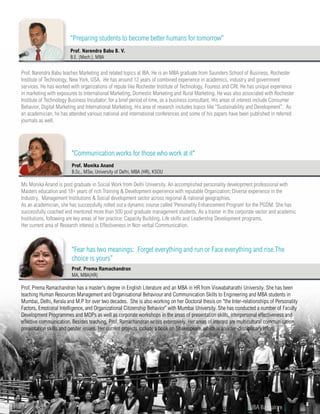 Ms Monika Anand is post graduate in Social Work from Delhi University. An accomplished personality development professional with
Masters education and 18+ years of rich Training & Development experience with reputable Organization; Diverse experience in the
Industry, Management Institutions & Social development sector across regional & national geographies.
As an academician, she has successfully rolled out a dynamic course called ‘Personality Enhancement Program’ for the PGDM. She has
successfully coached and mentored more than 500 post graduate management students. As a trainer in the corporate sector and academic
Institutions, following are key areas of her practice: Capacity Building, Life skills and Leadership Development programs.
Her current area of Research interest is Effectiveness in Non verbal Communication.
Prof. Monika Anand
B.Sc., MSw, University of Delhi, MBA (HR), KSOU
"Communication works for those who work at it"
Prof. Prema Ramachandran has a master's degree in English Literature and an MBA in HR from Viswabaharathi University. She has been
teaching Human Resources Management and Organisational Behaviour and Communication Skills to Engineering and MBA students in
Mumbai, Delhi, Kerala and M.P for over two decades. She is also working on her Doctoral thesis on “the Inter-relationships of Personality
Factors, Emotional Intelligence, and Organizational Citizenship Behavior” with Mumbai University. She has conducted a number of Faculty
Development Programmes and MDPs as well as corporate workshops in the areas of presentation skills, interpersonal effectiveness and
effective communication. Besides teaching, Prof. Ramachandran writes extensively. Her areas of interest are multicultural communication,
presentation skills and gender issues. Her current projects include a book on Shakespeare, which is an inter-disciplinary effort.
Prof. Prema Ramachandran
MA, MBA(HR)
“Fear has two meanings: Forget everything and run or Face everything and rise.The
choice is yours”
Prof. Narendra Babu teaches Marketing and related topics at IBA. He is an MBA graduate from Saunders School of Business, Rochester
Institute of Technology, New York, USA. He has around 12 years of combined experience in academics, industry and government
services. He has worked with organizations of repute like Rochester Institute of Technology, Fouress and CRI. He has unique experience
in marketing with exposures to International Marketing, Domestic Marketing and Rural Marketing. He was also associated with Rochester
Institute of Technology Business Incubator, for a brief period of time, as a business consultant. His areas of interest include Consumer
Behavior, Digital Marketing and International Marketing. His area of research includes topics like “Sustainability and Development”. As
an academician, he has attended various national and international conferences and some of his papers have been published in referred
journals as well.
Prof. Narendra Babu B. V.
B.E. (Mech.), MBA
“Preparing students to become better humans for tomorrow”
www.iba.ac.in | IBA Bangalore | 13
 
