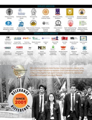 Scholastic Association
Academic & Industry Association
Freiburg University,
Germany
Stockholm University,
Sweden
Friedrich Schiller
University,
Germany
Association of Indian
Management Scholars,
USA
Indian Institute of
Science,
Bangalore
Madras Institute of
Development Studies,
Chennai
Swami Vivekananda Yoga
Anusandhan Sansthana
(SVYASA ), Bangalore
University of Dhaka,
Bangladesh
South Gujarat
University, Gujarat
Baddi University of Emerging
Science & Technology,
Himachal Pradesh
Banasthali Vidyapith
University, Vanasthali
Goa University,
Goa
Curtin University,
Australia
Zurich University
of Applied Science,
Switzerland
European Retail
Academy, Germany
Indian Society
for Training &
Development
National HRD
Network
India Retail
Forum
Banaglore Chambers
of Industry &
Commerce
Management
Teachers
Consortium-Global
Association of
Indian Management
Schools
Retailers Association
of India
Franchising
Association of India
National
Entrepreneurship
Network
Executive Recruiters
Association
Institute of
HRD
Higher Education
Forum
Confederation of
Indian Industry
The Global
Compact Network
India
Entrepreneurship
Develpoment
Institute of India
Information
Systems Audit and
Control Association
IBA is the first and the only Indian Business school to become a member of the
Council for Higher Education Accreditation (CHEA) International Quality Group,
formed to bring together high quality institutions involved in the international
accreditation and support services of the world
 