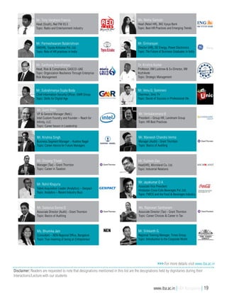 >>> For more details visit www.iba.ac.in
Disclaimer: Readers are requested to note that designations mentioned in this list are the designations held by dignitaries during their
Interactions/Lecture with our students
Mr. Srikkanth G.
Regional Training Manager, Times Group
Topic: Introduction to the Corporate World
Mr. Tony Varghese Francis
Head (South), Red FM 93.5
Topic: Radio and Entertainment industry
Mr. Parmeshwaram Balakrishnan
GM(HR), Toyota Kirloskar Pvt. Ltd.
Topic: Role of HR practices in India
Mr. Santhana Anandraman
Head, Risk & Compliance, GASCO–UAE
Topic: Organization Resilience Through Enterprise
Risk Management
Mr. Subrahmanya Gupta Boda
Chief Information Security Officer, GMR Group
Topic: Skills for Digital Age
Mr. Sujitesh Das
Head(HR), Microland Co. Ltd.
Topic: Industrial Relations
Ms. Rekha Santosh
Head (Retail HR), ING Vysya Bank
Topic: Best HR Practices and Emerging Trends
Mr. Girinarayan
Director (HR), GE Energy, Power Electronics
Topic: The Future of Business Graduates in India
Dr. Krishna Kumar
Professor, IIM Lucknow & Ex-Director, IIM
Kozhikode
Topic: Strategic Management
Mr. Venu.G. Somineni
Chairman, Unic TV
Topic: Secret of Success in Professional life
Mr. Sunit Rikhi
VP & General Manager (Retd.)
Intel Custom Foundry and Founder – Reach for
Infinity, LLC
Topic: Career lesson in Leadership
Mr. Krishna Singh
Business Segment Manager – Kuehne Nagel
Topic: Career Advice for Future Managers
Mr. Divyang Trivedi
Manager (Tax) - Grant Thornton
Topic: Career in Taxation
Mr. Rohit Khajuria
Talent Acquisition Leader (Analytics) – Genpact
Topic: Analytics – Recent Industry Buzz
Mr. Sadasiva Sarma D
Associate Director (Audit) - Grant Thornton
Topic: Basics of Auditing
Mr. Venkataramana B
President – Group HR, Landmark Group
Topic: HR Best Practices
Mr. Maneesh Chandra Verma
Manager (Audit) - Grant Thornton
Topic: Basics of Auditing
Mr. Jayakumar D A
Associate Vice President
Hindustan Coca-Cola Beverages Pvt. Ltd.
Topic: FMCG and the Food & Beverages Industry
Ms. Rajeswari Santhanam
Associate Director (Tax) - Grant Thornton
Topic: Career Choices & Career in Tax
Ms. Bhumika Jain
Consultant – NEN Regional Office, Bangalore
Topic: True meaning of being an Entrepreneur
NEN
www.iba.ac.in | IBA Bangalore | 19
 