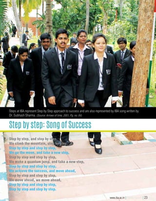 Step by step: Song of Success
Steps at IBA represent Step by Step approach to success and are also represented by IBA song written by
Dr. Subhash Sharma. (Source: Arrows of time, 2001, Pg. no. 84)
Step by step, and step by step,
We climb the mountain, step by step,
Step by step and step by step,
We go the moon, and take a new step,
Step by step and step by step,
We make a quantum jump, and take a new step,
Step by step and step by step,
We achieve the success, and move ahead,
Step by step and step by step,
We move ahead, we move ahead,
Step by step and step by step,
Step by step and step by step.
Step by step, and step by step,
We climb the mountain, step by step,
Step by step and step by step,
We go the moon, and take a new step,
Step by step and step by step,
We make a quantum jump, and take a new step,
Step by step and step by step,
We achieve the success, and move ahead,
Step by step and step by step,
We move ahead, we move ahead,
Step by step and step by step,
Step by step and step by step.
www.iba.ac.in | IBA Bangalore | 23
 
