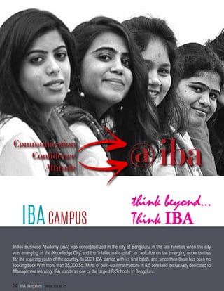 Indus Business Academy (IBA) was conceptualized in the city of Bengaluru in the late nineties when the city
was emerging as the ‘Knowledge City’ and the ‘intellectual capital’, to capitalize on the emerging opportunities
for the aspiring youth of the country. In 2001 IBA started with its first batch, and since then there has been no
looking back.With more than 25,000 Sq. Mtrs. of built-up infrastructure in 8.5 acre land exclusively dedicated to
Management learning, IBA stands as one of the largest B-Schools in Bengaluru.
IBACampus
@ibaCommunication
Confidence
Attitude
24 | IBA Bangalore | www.iba.ac.in
 