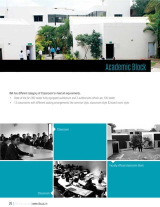 IBA has different category of Classroom to meet all requirements.
•	 State of the Art 300 seater fully equipped auditorium and 2 auditoriums which are 100 seater.
•	 13 classrooms with different seating arrangements like seminar style, classroom style & board room style.
Academic Block
Classroom
Classroom
Faculty offices/classroom block
26 | IBA Bangalore | www.iba.ac.in
 