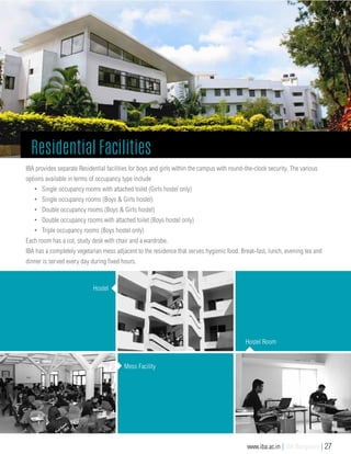 IBA provides separate Residential facilities for boys and girls within the campus with round-the-clock security. The various
options available in terms of occupancy type include
•	 Single occupancy rooms with attached toilet (Girls hostel only)
•	 Single occupancy rooms (Boys & Girls hostel)
•	 Double occupancy rooms (Boys & Girls hostel)
•	 Double occupancy rooms with attached toilet (Boys hostel only)
•	 Triple occupancy rooms (Boys hostel only)
Each room has a cot, study desk with chair and a wardrobe.
IBA has a completely vegetarian mess adjacent to the residence that serves hygienic food. Break-fast, lunch, evening tea and
dinner is served every day during fixed hours.
Hostel
Mess Facility
Hostel Room
Residential Facilities
www.iba.ac.in | IBA Bangalore | 27
 