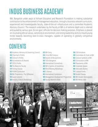 IBA, Bangalore under aegis of Arihant Education and Research Foundation is making substantial
contribution to the enhancement of management education, through a business relevant curriculum,
experienced and knowledgeable faculty, state-of-the-art infrastructure and a committed Academic
Advisory Council. The research undertaken by the faculty at IBA is of extreme depth and is referred
and quoted by various govt. & non govt. officials for decision making purposes. Emphasis is placed
on inculcating ethical values, sensitivity to environment, and strong leadership skills to mould young
minds towards becoming best-in-class managers, capable of operating in globally competitive
environments.
Indus Business Academy
Contents
02 Academic Advisory & Governing Council
04 Chairman’s Profile
05 Director’s Profile
06 Accreditations & Awards
07 CEO’s Profile
08 The Beacons Faculty
14 Visiting Faculty
15 PGDM Curriculum
16 IBA Programme -The Difference
18 Guest Lectures
20 Industry Visits & Workshops
23 IBA Song
24 Life at IBA Campus
34 Awards & Recognitions
35 TEDx Bangalore
36 International Connectivity
38 IBA's Centres of Excellence
40 Mind Meeting Workshops
42 C-School
43 International Conference
48 Management Development Programme
50 Faculty Research Work
58 CSR Initiatives
59 Committees & Clubs at IBA
62 Cultural Symbols at IBA
63 Convocation at IBA
64 Placements at IBA
66 Corporate Speaks
68 Admirable Alumni
71 Cultural Events
76 Student Speaks
82 IBA Student Demography
83 IBA Media Talks
www.iba.ac.in | IBA Bangalore | 1
 