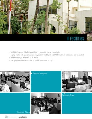 •	 24x7 Wi-Fi campus, 10 Mbps leased line, 1:1 symmetric internet connectivity.
•	 Laptop enabled with special business analysis tools like EIS, IAS and SPSS in addition to databases to every student.
•	 Microsoft Campus agreement for all laptops.
•	 180 systems available in the IT lab for student's use round the clock.
IT session in progress
Students in IT Lab
Facilities in IT Lab
IT Facilities
28 | IBA Bangalore | www.iba.ac.in
 