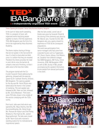 In the spirit of ideas worth spreading,
TEDx is a program of local, self-
organized events that bring people
together to share a TED like experience.
TEDx IBA Bangalore was the first of its
kind to be organized by Indus Business
Academy.
The theme implies sharing of things
that are not spoken in the real world till
now. It is best to share what one feels
since it is seldom that they are revealed.
Therefore this theme provokes the need
in one’s life to cross the barriers &
unleash a new set of thinking, so that it
adds value to the lives that matter.
The program started with the Co-
Curator Susanah Chand addressing the
gathering, followed with the opening
speech by Dr. Subhash Sharma, Director,
IBA Bangalore. The opening speaker
for the day was Mr. Harish Bijoor who
talked about the theme in the context
of marketing. The next speaker was
followed by Mr. Peter van Geit, followed
by Ms. Sonia Mackwani. There were
some TED talks shown in the middle of
the session complying with the TEDx
norms.
Post lunch, talks were held which was
opened by Ms. Maya Sharma, then Mr.
GursimranKhamba, Ms. Nikita Singh,
Ms. Poonam Bir Kasturi and Chef Pankaj
Bhadouria. Post high tea Ms. Jasleen
Royal performed. The talks were closed
by Mr. Navin Gulia who received a
standing ovation for his motivational &
inspirational speech.
After the talks ended, a brief vote of
thanks was given by Susanah Chand &
the closing of the ceremony was done by
Mr. Manish Jain, Founder & CEO, IBA
Bangalore who very openly shared his
experience of TEDx & the consequent
preparations.
The event saw participation from
senior managers who had come from
corporate houses such as Tupperware,
ITC, Pesist, Oracle, Infosys, Ford Motors
etc. Students from different colleges
like SIBM Bangalore, IIM Trichy, Christ
University, IFIM, IIM Bangalore, IIPM
as well as IBA, faculty of IBA, people
accompanying the speakers themselves
& also people from abroad participated
in the event.
Theme: Speaking the Unspoken | Venue: Indus Business Academy, Bangalore
www.iba.ac.in | IBA Bangalore | 35
 