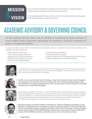Academic Advisory & Governing Council
The IBA Academic Advisory Council has the mandate of maintaining the highest standards of
course content, delivery, assessment methodology and assisting in continuous improvement of
quality in management education.
The objective of IBA is to align itself with international business education practices. The Academic Advisory Council members actively
participate in the following processes:
Shri. Ashok Kumar has over 40 years of rich experience in the field of energy production. He has had a long association with Tata
Power Company and is currently Consultant to Lanco Power for Process Management. He has done his B. Tech from IIT Kanpur
and is currently on the Governing Council of IBA Bangalore.
With extensive experience and intensive knowledge in Human Resources, Leadership and Organization Development, Dr. Gopal
Mahapatra is an established personality in the profession. Currently he is positioned as Professor of Practice (OB & HRM) at IIM,
Indore. He has worked with companies including Oracle, BEL, INDAL, Gujarat Gas, BPL, RPG Enterprise, TV Rao Learning Systems
and was an Associate Professor (HRM) at XIM, Bhubaneswar. He also has been a visiting faculty in B-Schools like IIM-A, IIM-C,
Symbiosis, IIFM, and TAPMI along with being on the Academic Advisory Council of many Institutions of repute.
• Student Induction and Placement
• Course, Structure, Design and Content
• Management of Post Graduate Programme
• Student Evaluation System and Processes
• Teaching and Training Methodologies
Mission
Vision& To be a globally respected Business School nurturing innovative entrepreneurs and business
leaders who would produce wealth for the nation
To be an Institute of Excellence in creating and nurturing research orientated academics,
entrepreneurship and leadership with sensitivity towards society
Mr. B.M.L. Jain is an alumnus of Indian Institute of Technology – Kanpur and an entrepreneur with keen interest in Management
theory and practice. For his contribution to the economic progress of the nation, he has been awarded the prestigious ‘Udyog
Patra’ by Minister for Human Resources Development, Govt. of India. He was also given “Corporate Philanthropist” award by AIMS
International, USA in the year 2009 at IIM Bangalore.
Mr. Chandra Kant completed his B. Tech. from IIT – Kanpur and PGDM from IIM – Calcutta. He has over 25 years of experience in
Strategic Implementation of IT for the Banking and Financial Services Sector and 13 years of experience of teaching management.
He has been with IBA since its inception and has held senior positions in companies like Credit Suisse, JM Group of companies,
Perot Systems (India), Merrill Lynch and Quintegra Solutions. He is a consultant to various companies advising them on
Technology and Strategic Alignment. He is also on the board of advisors of 2 technology start-ups.
• Faculty Recruitment and Retention
• Infrastructure & Facilities Upgrade
• Integration of Global Trends in Managerial Education to IBA courses
• Execution of Management Development Programmes
GoverningAcademicAcademicChairman
2 | IBA Bangalore | www.iba.ac.in
 