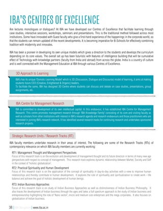 IBA is committed to development of its own intellectual capital. In this endeavour, it has established IBA Centre for Management
Research. This centre promotes management research through ‘IBA Knowledge Family’ consisting of its core and visiting faculty as
well as scholars from other institutions with interest in IBA’s research agenda and research endeavours and those practitioners who are
interested in joining IBA’s research network. It has identified several research tracks for continuing research and undertakes sponsored
research projects.
IBA’s has its unique ‘Osmotic Learning Model’ which is 3D (Discussion, Dialogue and Discourse) model of learning, it aims at making
students future CEO (Creative, Enlightened & Organic) leaders.
To facilitate the same, IBA has designed 3D Centre where students can discuss and debate on case studies, presentations, group
assignments, etc.
IBA’s Centres of Excellence
Are lectures monologues or dialogues? At IBA we have developed our Centres of Excellence that facilitate learning through
case studies, interactive sessions, workshops, seminars and presentations. This is the traditional method followed across most
institutions. Some have innovated with Guest faculty who give a first-hand experience of the happenings in the corporate world, so
that the students can remain updated of the recent developments. It is becoming imperative for B-Schools for effectively combining
tradition with modernity and innovates.
IBA has been a pioneer in developing its own unique models which gives a direction to the students and develops the curriculum
depending on its core values. The overall set up has been futuristic with features of intelligence building that will be cumulative
effect of Technology with knowledge partners (faculty from India and abroad) from across the globe. India is a country of culture
and is well connected with the Management Education at IBA through various Centres of Excellence.
3D Approach to Learning
IBA Centre for Management Research
Strategic Research Units / Research Tracks (RT)
IBA faculty members undertake research in their areas of interest. The following are some of the Research Tracks (RTs) of
contemporary relevance on which IBA faculty members are currently working:
RT1: Management Thought and Management Perspectives
Focus of this research track is on the evolution and development of management thought and its future direction in terms of many new age
perspectives with respect to concept of management. This research track explores dynamic relationship between Market, Society and Self
in the context of ‘holistic globalization’.
RT2: Practical Spirituality and Human Development
Focus of this research track is on the application of the concept of spirituality in day-to-day activities with a view to improve human
relationships and thereby contribute to human development. It explores the role of spirituality and spiritualization to create work - life
balance and achieve the goal of holistic development of human beings.
RT3: Indian Business Approaches
Focus of this research track is on study of Indian Business Approaches as well as distinctiveness of Indian Business Philosophy. It
also traces the development of Indian business through the ages and takes a full spectrum approach to the study of Indian business and
entrepreneurship highlighting the role of ‘Nano sector’, micro and medium size enterprises and the mega corporates. It also focuses on
globalization of Indian business.
38 | IBA Bangalore | www.iba.ac.in
 