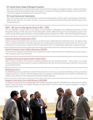RT4: Sectoral Studies: Strategic & Managerial Perspectives
Focus of this research track is on study of various sectors of economy from the strategic and managerial viewpoint. Framework of ‘Forward
Engineering’ constitutes the foundation for these sectoral studies. It analyses the changing competitive advantage of various sectors of the
economy and suggests the remedial actions for improving the same.
RT5: Social Transitions and Transformations
Focus of this research track is on social transitions, movements and transformations and their impact on the Corporates, Government,
NGOs and other institutions in the society. It focuses on issues such as Corporate Social Responsibility (CSR), Good Governance, Social
Entrepreneurship, etc.
AIMS – IBA Centre for Management Research (IBA – CMR)
This was established in October, 2007 to give impetus to original research in Management, with collaborative participation of Indian
Management scholars with IBA. Association of Indian Management Scholars (AIMS) International has lent strengthening support to this
initiative through a MOU signed at Assumption University, Bangkok leading to establishment of AIMS – IBA Centre for Management Research.
Centre for Spiritual Transformation (CST)
Centre for Spiritual Transformation (CST) has been set up under the aegis of World Spiritual Transformation Forum. The objective of this
centre is to create transformation in individuals, organizations & societies through spiritual approach & spiritual world view. The aim of this
transformation is to create harmonic society of harmonic institute wherein there is a corporate balance between govt., corporate & society.
Centre for Electronic Govt. & Open Democracy (CEGOD)
This centre aims at studying & researching the idea of e-governance in order to improve the efficiency & effectiveness of the govt. system to
make it transparent, open & more democratic.
Entrepreneurship Learning & Incubation Centre (ELIC)
IBA’s 6th
Centre of excellence, ELIC focuses on developing entrepreneurial spirit amongst the students. ELIC’s mission is to inculcate
Intrapreneurial attitude among the students. ELIC plans to collaborate with many start-ups and small businesses to help them in their business
by providing IBA students.
IBA Marketing Forum
The IBA Marketing Forum was established on the 27th of November 2014, to function as a unique forum in Marketing in India by its existence
through the activities it conducts; to take the Marketing ideas and innovation to national and global level to benefit the stakeholders; the
students, faculty members and most importantly Indus Business Academy (IBA) itself.
Bangalore Sustainability Forum at IBA Bangalore (BSF@IBA)
The Bangalore Sustainability Forum @ IBA Bangalore (BSF @ IBA) was founded in July 2014. BSF@IBA derives influence from Dr. Subhash
Sharma’s “New Earth Shastra” and “Western Windows and Eastern Doors”. The forum intends to spread and promote the concepts of
sustainability & holistic living.
www.iba.ac.in | IBA Bangalore | 39
 