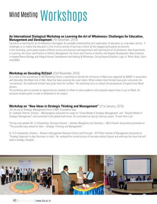 Mind Meeting
Workshops
Workshop on “New Ideas in Strategic Thinking and Management” (21st January, 2016)
(On the eve of Strategic Management Forum (SMF) Foundation Day)
Dr. Subhash Sharma, Director – IBA Bangalore presented his views on “Viswa Model of Strategic Management” and “Swastik Model of
Strategic Management” and connected it with global level forces. He concluded his idea by sharing a poem, “A start from Lota”.
The key note speaker Mr. S Vishwanthan, Business Advisor – Kentree (Bangalore) and Secretary – IIM-A Alumni Association presented on
“The possible ways ahead for India – Strategic Thinking and Management”.
Dr. N S Vishwanath, Director – Bhavan’s Management Research Centre and Principal – M P Birla Institute of Management discussed on
“Strategic Approach to Agri-Business in India”. He analyzed the current picture of business without figures and what was the issue that will
lead to strategic thoughts.
An International Dialogical Workshop on Learning the Art of Wholeness: Challenges for Education,
Management and Development (7th December, 2016)
Education as learning the art of wholeness interrogates the available understanding and organization of education as a top-down activity. It
challenges us to realize that education is first of all an activity of learning in which all the engaged participants are learners.
In this workshop, participants explore different visions and practices and experiments with learning the art of wholeness: New Experiments
in Learning, the Vision and Practice of Holistic Management, the Vision and Practice of Holistic and Integral Development, New Initiatives
in Integral Neuro-Biology and Integral Human Development and Healing & Wholeness, Going Beyond Dualistic Logic of Mind, Body, Spirit
and Matter.
Workshop on Decoding R(E)tail (23rd November, 2016)
As a mark of 2nd anniversary of IBA Marketing Forum, a workshop to decode the intricacies of Retail was organized by IBAMF in association
with Barcodes (the Retail club of IBA). Retail has been evolving like never before. While modern retail formats have given consumers the
‘convenience’, the traditional formats have given them the ‘comfort.’ The workshop aims to unleash the perspectives of experts from Retail
domain.
The workshop aims to provide an opportunity for students to reflect on what academic and corporate experts have to say on Retail. An
exclusive student panel is made to deliberate on the subject.
40 | IBA Bangalore | www.iba.ac.in
 