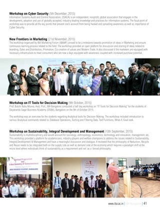 Workshop on Cyber Security (5th December, 2015)
Information Systems Audit and Control Association, (ISACA) is an independent, nonprofit, global association that engages in the
development, adoption and use of globally accepted, industry-leading knowledge and practices for information systems. The focal point of
workshop was to provide all the key points that prevent one’s account from being hacked and spreading awareness as well as importance of
Cyber Security.
New Frontiers in Marketing (21st November, 2015)
The workshop organized by IBA Marketing Forum (IBAMF) proved to be a milestone towards promotion of ideas in Marketing and ensure
continuous learning process related to the field. The workshop provided an open platform for discussion and sharing of ideas related to
branding, Sales and Distribution, Promotion, Co-creation of values and Modern Trade. It also discussed if the marketers are equipped with
necessary infrastructure to meet consumers who are now a days equipped with awareness coupled with increased purchase potential.
Workshop on Sustainability, Integral Development and Management (10th September, 2015)
Sustainability is multidisciplinary and would account for sociology, anthropology, economics, technology and innovation, management, etc.
This workshop provided a platform for academicians, industry players and welfare champions to address the issues related to Sustainability,
Integral Development & Management and have a meaningful discussion and dialogue. It reviewed that the philosophy of Reduction, Recycle
and Reuse needs to be integrated both on the supply side as well as demand side of the economy which requires a paradigm shift at the
micro level where individuals think of sustainability as a requirement and not as a forced philosophy.
Workshop on IT Tools for Decision Making (9th October, 2015)
Prof. Butchi Babu Muvva, Asst. Prof., IBA Bangalore conducted a half day workshop on “IT Tools for Decision Making” for the students of
Dayananda Sagar Business Academy (DSBA), Bangalore on the 9th of October 2015.
The workshop was an overview for the students regarding Analytical tools for Decision Making. The workshop included introduction to
various Analytical commands related to: Database Operations, Sorting and Filtering Data, Text Functions, What-if, Goal seek.
www.iba.ac.in | IBA Bangalore | 41
 