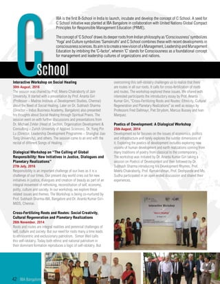 CSchool
IBA is the first B-School in India to launch, incubate and develop the concept of C School. A seed for
C School initiative was planted at IBA Bangalore in collaboration with United Nations Global Compact
Principles for Responsible Management Education (PRME).
Theconceptof ‘CSchool’drawsitsdeeperrootsfromIndianphilosophyas‘Consciousness’symbolizes
‘Yoga’ and Culture symbolizes ‘Samskruthi’ and C School combines these with recent developments in
consciousnesssciences.Itsaimistocreateanewvisionof aManagement,LeadershipandManagement
Education by imbibing the ‘C-factor’, wherein ‘C’ stands for Consciousness as a foundational concept
for management and leadership cultures of organizations and nations.
Interactive Workshop on Social Healing
30th August, 2016
The session was chaired by Prof. Meera Chakraborty of Jain
University. It started with a presentation by Prof. Ananta Giri
(Professor – Madras Institute of Development Studies, Chennai)
about the Need of Social Healing. Later on Dr. Subhash Sharma
(Director – Indus Business Academy, Bangalore) also presented
his thoughts about Social Healing through Spiritual Praxis. The
session went on with further discussions and presentations from
Dr. Michael Zirkler (Head of Section, Organisation Development &
Consulting – Zurich University of Applied Sciences), Dr. Yung Pin
Lu (Director, Leadership Development Programme – Shanghai Jiao
Tong University), and others. The session came to an end with the
recital of different Songs of Healing.
Dialogical Workshop on “The Calling of Global
Responsibility: New Initiatives in Justice, Dialogues and
Planetary Realizations”
27th July, 2016
Responsibility is an important challenge of our lives as it is a
challenge of our times. Our present day world cries out for new
initiatives in justice, dialogues and creation of beauty as part of an
integral movement of rethinking, reconstitution of self, economy,
polity, culture and society. In our workshop, we explore these
related issues and themes. The Workshop is being co-nurtured by
Prof. Subhash Sharma-IBA, Bangalore and Dr. Ananta Kumar Giri-
MIDS, Chennai.
Cross-Fertilizing Roots and Routes: Social Creativity,
Cultural Regeneration and Planetary Realizations
26th November, 2014
Roots and routes are integral realities and perennial challenges of
self, culture and society. But our need for roots many a time leads
to ethnocentric and exclusionary patriotism. Simon Weil calls
this self-idolatry. Today both ethnic and national patriotism in
their dominant formation reproduces a logic of self-idolatry. But
overcoming this self-idolatry challenges us to realize that there
are routes in all our roots. It calls for cross-fertilization of roots
and routes. The workshop explored these issues. We shared with
interested participants the introductory essay by Prof. Ananta
Kumar Giri, “Cross-Fertilizing Roots and Routes: Ethnicity, Cultural
Regeneration and Planetary Realizations” as well as essays by
Professors Fred Dallmayr, Piet Strydom, Marcus Bussey and Ivan
Marquez.
Poetics of Development: A Dialogical Workshop
25th August, 2014
Development so far focuses on the issues of economics, politics
and infrastructure and rarely explores the subtler dimensions of
it. Exploring the poetics of development includes exploring new
visions of human development and earth realizations coming from
many traditions of poetry from classical to the contemporary.
The workshop was initiated by Dr. Ananta Kumar Giri taking a
session on Poetics of Development and then followed by Dr.
Subhash Sharma introducing his Development Rhymes. Prof.
Meera Chakraborty, Prof. Ramakrishnan, Prof. Deshpande and Ms.
Sudha participated in an open ended discussion and shared their
experiences.
42 | IBA Bangalore | www.iba.ac.in
 