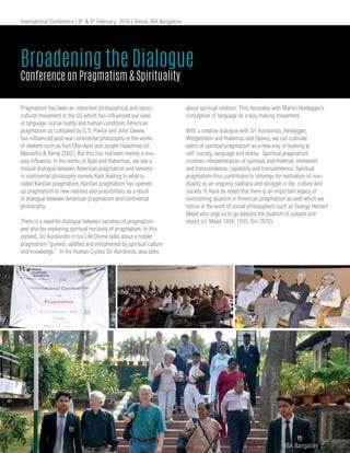 International Conference | 8th
& 9th
February, 2016 | Venue: IBA Bangalore
Pragmatism has been an important philosophical and socio-
cultural movement in the US which has influenced our view
of language, social reality and human condition. American
pragmatism as cultivated by C.S. Pierce and John Dewey
has influenced post-war continental philosophy in the works
of seekers such as Karl Otto-Apel and Jurgen Habermas (cf
Aboulafia & Kemp 2002). But this has not been merely a one-
way influence. In the works of Apel and Habermas, we see a
mutual dialogue between American pragmatism and streams
in continental philosophy namely Kant leading to what is
called Kantian pragmatism. Kantian pragmatism has opened
up pragmatism to new realities and possibilities as a result
of dialogue between American pragmatism and continental
philosophy.
There is a need for dialogue between varieties of pragmatism
and also for exploring spiritual horizons of pragmatism. In this
context, Sri Aurobindo in his Life Divine talks about a nobler
pragmatism “guided, uplifted and enlightened by spiritual culture
and knowledge.” In his Human Cycles Sri Aurobindo also talks
about spiritual vitalism. This resonates with Martin Heidegger’s
conception of language as a way making movement.
With a creative dialogue with Sri Aurobindo, Heidegger,
Wittgenstein and Habemas and Dewey, we can cultivate
paths of spiritual pragmatism as a new way of looking at
self, society, language and reality. Spiritual pragmatism
involves interpenetration of spiritual and material, immanent
and transcendence, capability and transcendence. Spiritual
pragmatism thus contributes to strivings for realization of non-
duality as an ongoing sadhana and struggle in life, culture and
society. It must be noted that there is an important legacy of
overcoming dualism in American pragmatism as well which we
notice in the work of social philosophers such as Goerge Herbert
Mead who urge us to go beyond the dualism of subject and
object (cf. Mead 1934, 1935; Giri 2012).
Broadening the Dialogue
Conference on Pragmatism & Spirituality
www.iba.ac.in | IBA Bangalore | 43
 