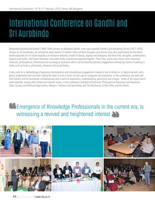 Mohandas Karamchand Gandhi (1869-1948) (known as Mahatma Gandhi, from now onwards Gandhi) and Aurobindo Ghose (1871-1950)
(known as Sri Aurobindo) are among the deep makers of modern India and their thoughts and actions have also significance for the whole
world especially for its future trajectory of evolution towards a world of beauty, dignity and dialogues. But their lives, thoughts, contemporary
legacies and works, and future relevance, have been rarely studied and explored together. Their lives, works and visions raise important
historical, philosophical, theoretical and sociological questions which call for transdisciplinary engagement embodying modes of seeking in
fields such as history, philosophy, literature and social theory.
It also calls for a methodology of generous hermeneutics and simultaneous engagement instead of one of either or, or beginning with one’s
apriori preferential hero and then calling the other to trial in terms of one’s apriori judgment and prejudices. In the conference, we walk with
both Gandhi and Sri Aurobindo simultaneously with a spirit of exploration, understanding, generosity and critique. Some of the issues which
were explored, among other linked and relevant issues, in the conference included of Historical; Philosophical Questions and Questions
State, Society and Political Organization; Religion, Tradition and Spirituality and The Multiverse of Self, Other and the World.
International Conference on Gandhi and
Sri Aurobindo
International Conference | 10th
& 11th
February, 2016 | Venue: IBA Bangalore
Emergence of Knowledge Professionals in the current era, is
witnessing a revived and heightened interest
44 | IBA Bangalore | www.iba.ac.in
 