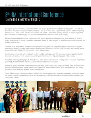 India’s journey since independence has been eventful. The long struggle against colonialism left Indian private capital in a poor state. The
Government intervention was essential and hence there was a need for the public sector. Experiments with socialism and national planning
turned out to be a mixed success. The 1991 crisis propelled India towards a market driven economy. Politically, its unpopularity reverted
India to a state of socialism once again. The 2014 elections have renewed interest in a market driven economy.
Indian achievements have been sizeable. The successful Mars Mission, Agni mission, Green Revolution, White Revolution, IT industry
growth all demonstrate the positive achievements that India has made in the last 60 odd years. In recent months, across the world, there is a
renewed interest in India.
Yet we can hardly be complacent. The lowering oil prices, conflict in the Middle East, slowdown in Chinese economy, fears of Russian
expansionism, decline in European growth, concerns about the state of US economy and rising trends in terrorism have created turbulence
across different parts of the world. India cannot be immune to these changes.
India’s response can manifest itself in multiple forms. There could be rapid expansion of defence procurement and preparedness both on
external as well as internal fronts. It could involve building alliances with countries aligned strategically to India’s interests.
It could manifest through the rapid growth of manufacturing sector. The services sector could move higher in the value chain. The spill overs
generated by the establishment of industries could spawn a major entrepreneurial ecosystem.
With the UN approval to celebrate International Yoga Day, India’s soft spiritual power is also rising in the horizon. Indian philosophical and
ideological thoughts are getting renewed interest across different parts of the world. Indian talent, youth demographics, etc. have literally
placed India on the centre stage. No doubt, exciting times are ahead.
This 8th
IBA International Conference was attempt to bring to light and deliberate on such changes and suggest ways and means to leverage
this growing interest in India and identify the new perspectives emerging in Business, Management, Leadership and Consciousness as a
result of these changes.
8th
IBA International Conference
Taking India to Greater Heights
24th
to 26th
March, 2016, IBA Bangalore
www.iba.ac.in | IBA Bangalore | 45
 