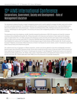 The international conference focused on modern management practices which could be applied by managers for better results and to achieve
an overall sustainable development. The conference started off with a motivational speech of the session chair. It was then followed up by
other eminent speakers who mainly stressed upon – Corporate Social Responsibility (CSR), challenges faced by the present and future
economy, methodologies for attaining growth in the economy and various other management procedures in order to overcome the upcoming
challenges.
The presentations were truly enlightening, like Ms. Harshitha analyzed the performance of BSE 500 companies and listed the companies
according to their profitability and liquidity, Mrs. D’Souza discussed on the share price and functions of stock market and the changing
nature of capital market, Prof. J. B. Shetty compared some developing countries like India and China with respect to their overall growth,
GDP, per capita income and retail sales profile, Dr. Parag Arun Narkhede talked about employee engagement and commitment, Mr. Kala C.
Seal enlightened the audience with the knowledge of new technological usage of mobile phones and their benefits, Ms. Parvathi assessed
the Green IT Readiness and laid down different dimensions of Green IT and towards the end Dr. Sreesha and Dr. P. Gnanakumar spoke about
India’s financial literacy and entrepreneurial growth.
The conference was truly an aggregation of different researchers, scholars and activists gathered to share their knowledgeable information.
Research papers were presented by dignitaries like Mr. Krishna who unveiled the business history of India and linked it with the present and
future organizational management, Prof. Suresh V. Chandra gave the concept of “Lean Management” through which waste can be reduced in
manufacturing better quality products. Mr. Madhu made a study on Automobile Industry and explained the impact of product innovation. At
last but not the least, Mrs. Sreesha talked about Green HRM as one of the dimensions of sustainable development.
13th
AIMS International Conference
Corporations, Government, Society and Development – Role of
Management Education
International Conference | 19th
- 21th
December, 2015 | Venue: IBA Bangalore
46 | IBA Bangalore | www.iba.ac.in
 