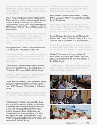 Advance Session through Cloud for understanding technology
highlights. SAP Technology Highlights - Putting Them All
Together (TEC160) on 18th
February, 2014 conducted by Prof.
Butchi Babu Muvva.
Effective Pedagogical Approaches to Teaching Ethics: Some
Creative Approaches to Building Self Awareness & Sensitivity
to Others, Workshop on Facilitating Ethics Education in
Technical/Business Schools, Indian Institute of Management
(IIM) Calcutta on 17th
to 18th
February, 2014 conducted by Dr.
Subhash Sharma.
Ethics Conceived in B Schools, Panel discussion, Workshop
on Facilitating Ethics Education in Technical/Business
Schools, Indian Institute of Management (IIM) Calcutta
on 17th
to 18th
February, 2014 conducted by Dr. Subhash
Sharma.
“Funding Process and Options for Entrepreneurial Ventures”
on 6th
January, 2014 conducted by Dr. Veena K N.
An International Dialogical Program New Horizons of Creative
Social Theorizing and Social Transformations: India, Brazil
and the World on 26th
December, 2013 conducted by Dr.
Subhash Sharma.
Creative Meditative Research as a New Research Approach,
Department of Statistics, Lucknow University, Lucknow on
19th
December, 2013 conducted by Dr. Subhash Sharma.
Management Education in Globalized Corporation on 5th
& 6th
December, 2013 conducted by Prof. Gourish B M.
Creative Meditative Research (CMR) in Management, Faculty
Development Program (FDP) on How to Write a Research
Paper? On 22nd
November, 2013 conducted by Dr. Subhash
Sharma.
2 days training session ‘NEN Master Training Program’ using
NLP on 30th
& 31st
October, 2013 conducted by Dr. Veena K
N.
Per Capita Income, Per Capita Happiness and Per Capita
Bliss: Integrating Economics, Psychology and Spirituality
in Modern Societies, A Dialogical International Workshop
on Happiness, Well-Being and Ananda: New Horizons
of Human Development, Social Transformations and
Planetary Realizations, Organized by Center for C School,
IBA Bangalore, & Gaeddu College of Business Studies
(GCBS), Bhutan, held at GCBS, Bhutan on 10th
October, 2013
conducted by Dr. Subhash Sharma.
Co-responsibility: Interactive Dialogue on Ethics, Human
Rights & Responsibilities for Just Society on 8th
October,
2013 conducted by Dr. Subhash Sharma.
MDP Conducted in association with Malaysia University,
Malaya, Malaysia on 15th
to 17th
August, 2013 conducted by
Dr. M S Ramachandra.
‘Writing research proposal’ for under graduate students at
‘National Institute of Social Development – NISD’ an institute
under the Ministry of Social Services, Sri Lanka on 17th
&
18th
July, 2013 conducted by Dr. Veena K N.
Osmotic Meditation, Workshop on Osmotic Meditation, An
Als-India week, Chateau De Pourtales, Strasbourg, France on
24th
to 30th
June, 2013 conducted by Dr. Subhash Sharma.
Creativity & Innovation, Workshop on Creativity & Innovation,
An Als-India week, Chateau De Pourtales, Strasbourg, France
on 24th
to 30th
June, 2013 conducted by Dr. Subhash Sharma.
Wisdom & Consciousness, Workshop on Wisdom &
Consciousness, An Als-India week, Chateau De Pourtales,
Strasbourg, France on 24th
to 30th
June, 2013 conducted by
Dr. Subhash Sharma.
‘Entrepreneurship’ for Under Graduate students at Rajajinagar
Parents Association First Grade College on 16th
February,
2013 conducted by Dr. Veena K N.
www.iba.ac.in | IBA Bangalore | 49
 